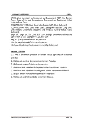 ENVIRONMENT AND ECOLOGY EVS 501
UTTARAKHAND OPEN UNIVERSITY Page 139
WECD (World commission on Environment and Development) (1987). Our Common
Future. Report of the world Commission on Environment and Development, Oxford
University Press, Oxford.
IUCN/UNED/WWF (1980). World Conservation Strategy, IUCN, Gland, Switzerland.
IUCN/UNED/WWF (1991). Caring for the Earth: A Strategy for Sustainable Living. IUCN,
United Nations Environmental Programme and Worldwide Fund for Nature, Gland,
Switzerland,
Singh, J.S.; Singh, S.P. And Gupta, S.R. (2014). Ecology, Environmental Science and
Conservation. S. Cand & Company Pvt. Ltd., New Delhi
Negi, S.S. (1980). Forest Protection. IBD, Dehradun
https.//en.wikipedia.org/wiki/Environmental_protection.
http://www.sidmartinbio.org/what-does-environmental-protection-,ean/
Terminal Questions
Q.1. What is environment protection and explain various approaches of environment
protection.
Q.2. Write a note on role of Government in environment Protection.
Q.3. Differentiate between Protection and conservation.
Q.4. Discuss in detail the various local agencies involved in environment Protection.
Q.5. Discuss in detail the various national agencies involved in environment Protection.
Q.6. Explain different International Programmes on Conservation
Q.7. Write a note on ENVIS and Global Environment Database.
 