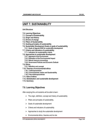 ENVIRONMENT AND ECOLOGY EVS 501
UTTARAKHAND OPEN UNIVERSITY Page 140
UNIT 7: SUSTAINABILITY
Unit Structure
7.0. Learning Objectives
7.1. Concept of Sustainability
7.2. Origin and History
7.3. Drivers of change
7.4. Pillars of Sustainability
7.5. Guiding principles of sustainability
7.6. Sustainable Development Goals or goals of sustainability
7.6.1. Goals of Agenda 2030 for sustainable development
7.7. Criteria and indicators of sustainability
7.7.1. Indicators for sustainability criteria
7.8. Approaches to sustainable development
7.8.1. Appraisal of the Environment
7.8.2. Estimation of the Environmental Impact
7.8.3. Natural resource accounting
7.8.4. Government Policies and Economic Outlook
7.9. Ethics
7.9.1. Definition and concept
7.10. Theories of environmental ethics
7.10.1. Anthropocentrism
7.10.2. Environmental Justice and Sustainability
7.10.3. Non-Anthropocentrism
7.11. Role of ethics
7.12. Globalization and sustainable development
7.13. Summary
7.0. Learning Objectives
After studying this unit students will be able to learn:
 The origin, definition, concept and history of sustainability
 Pillars and principles of sustainability.
 Goals of sustainable development
 Criteria and indicators of sustainability
 Approaches to study the sustainable development
 Environmental ethics, theories and its role.
 