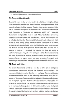 ENVIRONMENT AND ECOLOGY EVS 501
UTTARAKHAND OPEN UNIVERSITY Page 141
 Impact of globalization on sustainable development
7.1. Concept of Sustainability
Sustainability means meeting our own present needs without compromising the ability of
future generations to meet their own needs of resources including environmental, social,
economic, cultural and political resources. Therefore, it is a complex concept and linked
with the sustainable development. The most often quoted definition comes from the UN
World Commission on Environment and Development (WCED 1987): “sustainable
development is development that meets the needs of the present without compromising
the ability of future generations to meet their own needs.” Thus the term sustainability may
be defined as “the integration of environmental health, social equity and economic vitality
in order to create thriving, healthy, diverse and resilient communities for the present
generation as well as generations to come”. It emphasizes that rate of consumption and
use of natural resources must approximate the rate which those resources can be
sustained or replaced. It presumes that resources are finite and should be
used conservatively and wisely with a view to long-term priorities. To pursue sustainability
is to create and maintain the conditions under which humans and nature can exist in a
productive harmony to support present and future generations. In simplest terms,
sustainability is about our children and our grandchildren and the world we will leave them.
7.2. Origin and History
The concept of sustainability is relatively a new idea but it has roots in social justice,
conservationism, internationalism and other past movements with rich histories. It gain
momentum at the beginning of the 80s, when by a small group of environmentalists and
environmental economists coined the term and concept of sustainability. In the year 1987
a report on “Our common Future” was published by the World Commission of Environment
and Development, popularized the term sustainable development. This report is also
known as the Brundtland report. Due to this report sustainable development has been put
on the international political agenda by the UN via linking it with the human development.
Therefore, it is a notable and visionary development paradigm adopted by UN to increase
life expectancy by providing healthier living conditions and better healthcare, to all people.
 