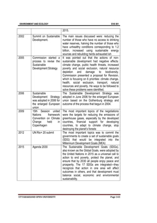 ENVIRONMENT AND ECOLOGY EVS 501
UTTARAKHAND OPEN UNIVERSITY Page 143
2015.
2002 Summit on Sustainable
Development.
The main issues discussed were: reducing the
number of those who have no access to drinking
water reserves, halving the number of those who
have unhealthy conditions corresponding to 1.2
billion, increased using sustainable energy
sources and rebuilding herds exhausted ish
2005 Commission started a
process to revise the
Sustainable
Development Strategy
It was pointed out that the actions of non-
sustainable development had negative effects:
climate change, public health threats, increased
poverty and social exclusion, natural resource
depletion and damage to biodiversity.
Commission presented a proposal for Revision,
which is focusing on 6 priorities: climate change,
health, social exclusion, transport, natural
resources and poverty. He ways to be followed to
solve these problems were identified.
2006 Sustainable
Development Strategy
was adopted in 2006 for
the enlarged European
union
The Sustainable Development Strategy was
adopted in June 2006 for the enlarged European
union based on the Gothenburg strategy and
outcome of the process that begun in 2004.
2009 15th Session united
Nations framework
Convention on Climate
Change held in
Copenhagen
The most important topics of the negotiations
were the targets for reducing the emissions of
greenhouse gases, especially by the developed
countries, financial support for developing
countries, to adapt to climate change, stop
destroying the planet’s forests
2012 UN Rio+ 20 submit The most important topics was to commit the
governments to create a set of sustainable goals
(SDG) that would be integrated into the
Millennium Development Goals (MEA)
2015 Agenda 2030 The Sustainable Development Goals (SDGs),
also known as the Global Goals, were adopted by
the United Nations in 2015 as a universal call to
action to end poverty, protect the planet, and
ensure that by 2030 all people enjoy peace and
prosperity. The 17 SDGs are integrated—they
recognize that action in one area will affect
outcomes in others, and that development must
balance social, economic and environmental
sustainability.
 
