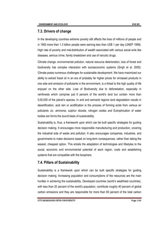 ENVIRONMENT AND ECOLOGY EVS 501
UTTARAKHAND OPEN UNIVERSITY Page 144
7.3. Drivers of change
In the developing countries extreme poverty still affects the lives of millions of people and
in 1993 more than 1.3 billion people were earning less than US$ 1 per day (UNEP 1999).
High rate of poverty and mal-distribution of wealth associated with various social evils like
diseases, serious crime, family breakdown and use of narcotic drugs.
Climate change, environmental pollution, natural resource deterioration, loss of forest and
biodiversity has complex interaction with socioeconomic systems (Singh et al. 2005).
Climate poses numerous challenges for sustainable development. We have maximized our
ability to extract fossil oil in an era of probably far higher prices for oil-based products in
one side and emission of pollutants in the environment, is a threat to the high quality of life
enjoyed on the other side. Loss of Biodiversity due to deforestation, especially in
rainforests which comprise just 6 percent of the world’s land but contain more than
5,00,000 of the planet’s species. In arid and semiarid regions land degradation results in
desertification, acid rain or acidification is the process of forming acids from various air
pollutants viz. ammonia, sulphur dioxide, nitrogen oxides and Eutrophication of water
bodies are forms the sound basis of sustainability.
Sustainability is, thus, a framework upon which can be built specific strategies for guiding
decision making. It encourages more responsible manufacturing and production, covering
the industrial side of waste and pollution. It also encourages companies, industries, and
governments to make decisions based on long-term consequences, rather than taking the
easiest, cheapest option. This entails the adaptation of technologies and lifestyles to the
social, economic and environmental potential of each region, costs and establishing
systems that are compatible with the biosphere.
7.4. Pillars of Sustainability
Sustainability is a framework upon which can be built specific strategies for guiding
decision making. Increasing population and consumptions of the resources are the main
hurdles in achieving the sustainability. Developed countries (world’s wealthiest countries),
with less than 20 percent of the world's population, contribute roughly 40 percent of global
carbon emissions and they are responsible for more than 60 percent of the total carbon
 