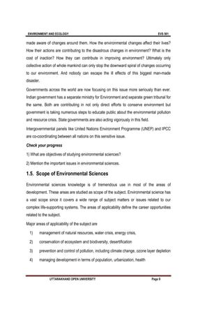 ENVIRONMENT AND ECOLOGY EVS 501
UTTARAKHAND OPEN UNIVERSITY Page 9
made aware of changes around them. How the environmental changes affect their lives?
How their actions are contributing to the disastrous changes in environment? What is the
cost of inaction? How they can contribute in improving environment? Ultimately only
collective action of whole mankind can only stop the downward spiral of changes occurring
to our environment. And nobody can escape the ill effects of this biggest man-made
disaster.
Governments across the world are now focusing on this issue more seriously than ever.
Indian government has a separate ministry for Environment and separate green tribunal for
the same. Both are contributing in not only direct efforts to conserve environment but
government is taking numerous steps to educate public about the environmental pollution
and resource crisis. State governments are also acting vigorously in this field.
Intergovernmental panels like United Nations Environment Programme (UNEP) and IPCC
are co-coordinating between all nations on this sensitive issue.
Check your progress
1) What are objectives of studying environmental sciences?
2) Mention the important issues in environmental sciences.
1.5. Scope of Environmental Sciences
Environmental sciences knowledge is of tremendous use in most of the areas of
development. These areas are studied as scope of the subject. Environmental science has
a vast scope since it covers a wide range of subject matters or issues related to our
complex life-supporting systems. The areas of applicability define the career opportunities
related to the subject.
Major areas of applicability of the subject are
1) management of natural resources, water crisis, energy crisis,
2) conservation of ecosystem and biodiversity, desertification
3) prevention and control of pollution, including climate change, ozone layer depletion
4) managing development in terms of population, urbanization, health
 