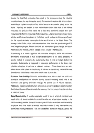 ENVIRONMENT AND ECOLOGY EVS 501
UTTARAKHAND OPEN UNIVERSITY Page 145
dioxide that fossil fuel combustion has added to the atmosphere since the industrial
revolution began, but now it changing rapidly. Consumption is another side of the problem,
especially per capita consumption of key natural resources which varies greatly around the
world. Typically, the citizens of rich industrialized nations use more of the world's
resources and produce more waste. As a result they sometimes deplete their own
resources and often the resources of other countries. A typical example is meat. China,
with the world's largest population, is the highest overall producer and consumer of meat,
but the highest per-capita consumption in the world is that of the United States. The
average United States citizen consumes more than three times the global average of 37
kilos per person per year. Africans consume less than half the global average, and South
Asians consume the least, under 6 kilos per person per year (Thomas 2002).
Sustainability is a holistic approach that considers ecological, social and economic
dimensions. It recognized all must be considered together to find lasting prosperity. A
popular method of considering the sustainability state of mind is the triple bottom line
approach. Sustainability is measured by assessing performance of the three main
principles altogether, in particular a balanced treatment. These three terms are also
known as the three pillars of sustainability or concept of sustainability concepts or three
dimensions of sustainability. These three bottom lines, or pillars are:
Economic Sustainability- Economic sustainability takes into account the social and
ecological consequences of economic activity. Societal wellbeing would have to be
maximized and poverty eradicated through the optimal use of natural resources.
Additionally, it also means that human communities across the globe are able to maintain
their independence and have access to the resources that they require, financial and other
to meet their needs.
Social Sustainability- A socially sustainable society is one in which all members have
equal rights, all share equitably in societal benefits and all participate equally in the
decision-making process. Universal human rights and basic necessities are attainable by
all people, who have access to enough resources in order to keep their families and
communities healthy and secure. Thus, it is based on the distribution of equity, uplifting the
 