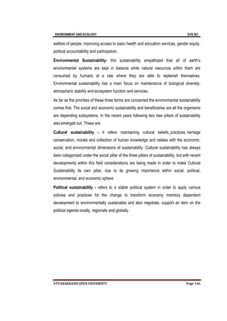 ENVIRONMENT AND ECOLOGY EVS 501
UTTARAKHAND OPEN UNIVERSITY Page 146
welfare of people, improving access to basic health and education services, gender equity,
political accountability and participation.
Environmental Sustainability- this sustainability empathized that all of earth’s
environmental systems are kept in balance while natural resources within them are
consumed by humans at a rate where they are able to replenish themselves.
Environmental sustainability has a main focus on maintenance of biological diversity,
atmospheric stability and ecosystem function and services.
As far as the priorities of these three terms are concerned the environmental sustainability
comes first. The social and economic sustainability and beneficiaries are all the organisms
are depending subsystems. In the recent years following two new pillars of sustainability
also emerged out. These are:
Cultural sustainability - it refers maintaining cultural beliefs, practices, heritage
conservation, morals and collection of human knowledge and relates with the economic,
social, and environmental dimensions of sustainability. Cultural sustainability has always
been categorized under the social pillar of the three pillars of sustainability, but with recent
developments within this field considerations are being made in order to make Cultural
Sustainability its own pillar, due to its growing importance within social, political,
environmental, and economic sphere
Political sustainability - refers to a stable political system in order to apply various
policies and practices for the change to transform economy monitory dependent
development to environmentally sustainable and also negotiate, support an item on the
political agenda locally, regionally and globally.
 