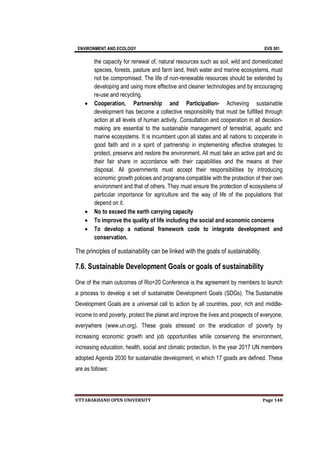 ENVIRONMENT AND ECOLOGY EVS 501
UTTARAKHAND OPEN UNIVERSITY Page 148
the capacity for renewal of, natural resources such as soil, wild and domesticated
species, forests, pasture and farm land, fresh water and marine ecosystems, must
not be compromised. The life of non-renewable resources should be extended by
developing and using more effective and cleaner technologies and by encouraging
re-use and recycling.
 Cooperation, Partnership and Participation- Achieving sustainable
development has become a collective responsibility that must be fulfilled through
action at all levels of human activity. Consultation and cooperation in all decision-
making are essential to the sustainable management of terrestrial, aquatic and
marine ecosystems. It is incumbent upon all states and all nations to cooperate in
good faith and in a spirit of partnership in implementing effective strategies to
protect, preserve and restore the environment. All must take an active part and do
their fair share in accordance with their capabilities and the means at their
disposal. All governments must accept their responsibilities by introducing
economic growth policies and programs compatible with the protection of their own
environment and that of others. They must ensure the protection of ecosystems of
particular importance for agriculture and the way of life of the populations that
depend on it.
 No to exceed the earth carrying capacity
 To improve the quality of life including the social and economic concerns
 To develop a national framework code to integrate development and
conservation.
The principles of sustainability can be linked with the goals of sustainability.
7.6. Sustainable Development Goals or goals of sustainability
One of the main outcomes of Rio+20 Conference is the agreement by members to launch
a process to develop a set of sustainable Development Goals (SDGs). The Sustainable
Development Goals are a universal call to action by all countries, poor, rich and middle-
income to end poverty, protect the planet and improve the lives and prospects of everyone,
everywhere (www.un.org). These goals stressed on the eradication of poverty by
increasing economic growth and job opportunities while conserving the environment,
increasing education, health, social and climatic protection. In the year 2017 UN members
adopted Agenda 2030 for sustainable development, in which 17 goads are defined. These
are as follows:
 