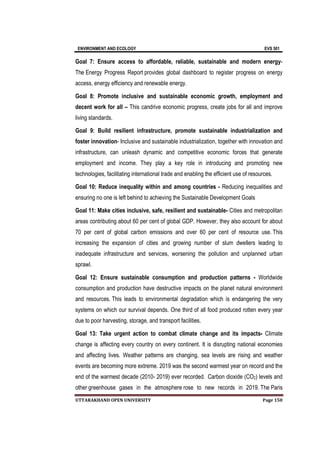 ENVIRONMENT AND ECOLOGY EVS 501
UTTARAKHAND OPEN UNIVERSITY Page 150
Goal 7: Ensure access to affordable, reliable, sustainable and modern energy-
The Energy Progress Report provides global dashboard to register progress on energy
access, energy efficiency and renewable energy.
Goal 8: Promote inclusive and sustainable economic growth, employment and
decent work for all – This candrive economic progress, create jobs for all and improve
living standards.
Goal 9: Build resilient infrastructure, promote sustainable industrialization and
foster innovation- Inclusive and sustainable industrialization, together with innovation and
infrastructure, can unleash dynamic and competitive economic forces that generate
employment and income. They play a key role in introducing and promoting new
technologies, facilitating international trade and enabling the efficient use of resources.
Goal 10: Reduce inequality within and among countries - Reducing inequalities and
ensuring no one is left behind to achieving the Sustainable Development Goals
Goal 11: Make cities inclusive, safe, resilient and sustainable- Cities and metropolitan
areas contributing about 60 per cent of global GDP. However, they also account for about
70 per cent of global carbon emissions and over 60 per cent of resource use. This
increasing the expansion of cities and growing number of slum dwellers leading to
inadequate infrastructure and services, worsening the pollution and unplanned urban
sprawl.
Goal 12: Ensure sustainable consumption and production patterns - Worldwide
consumption and production have destructive impacts on the planet natural environment
and resources. This leads to environmental degradation which is endangering the very
systems on which our survival depends. One third of all food produced rotten every year
due to poor harvesting, storage, and transport facilities.
Goal 13: Take urgent action to combat climate change and its impacts- Climate
change is affecting every country on every continent. It is disrupting national economies
and affecting lives. Weather patterns are changing, sea levels are rising and weather
events are becoming more extreme. 2019 was the second warmest year on record and the
end of the warmest decade (2010- 2019) ever recorded. Carbon dioxide (CO2) levels and
other greenhouse gases in the atmosphere rose to new records in 2019. The Paris
 