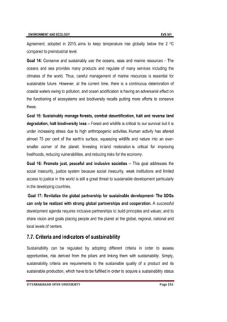 ENVIRONMENT AND ECOLOGY EVS 501
UTTARAKHAND OPEN UNIVERSITY Page 151
Agreement, adopted in 2015, aims to keep temperature rise globally below the 2 0C
compared to preindustrial level.
Goal 14: Conserve and sustainably use the oceans, seas and marine resources - The
oceans and sea provides many products and regulate of many services including the
climates of the world. Thus, careful management of marine resources is essential for
sustainable future. However, at the current time, there is a continuous deterioration of
coastal waters owing to pollution, and ocean acidification is having an adversarial effect on
the functioning of ecosystems and biodiversity recalls putting more efforts to conserve
these.
Goal 15: Sustainably manage forests, combat desertification, halt and reverse land
degradation, halt biodiversity loss – Forest and wildlife is critical to our survival but it is
under increasing stress due to high anthropogenic activities. Human activity has altered
almost 75 per cent of the earth’s surface, squeezing wildlife and nature into an ever-
smaller corner of the planet. Investing in land restoration is critical for improving
livelihoods, reducing vulnerabilities, and reducing risks for the economy.
Goal 16: Promote just, peaceful and inclusive societies – This goal addresses the
social insecurity, justice system because social insecurity, weak institutions and limited
access to justice in the world is still a great threat to sustainable development particularly
in the developing countries.
Goal 17: Revitalize the global partnership for sustainable development- The SDGs
can only be realized with strong global partnerships and cooperation. A successful
development agenda requires inclusive partnerships to build principles and values; and to
share vision and goals placing people and the planet at the global, regional, national and
local levels of centers.
7.7. Criteria and indicators of sustainability
Sustainability can be regulated by adopting different criteria in order to assess
opportunities, risk derived from the pillars and linking them with sustainability. Simply,
sustainability criteria are requirements to the sustainable quality of a product and its
sustainable production, which have to be fulfilled in order to acquire a sustainability status
 