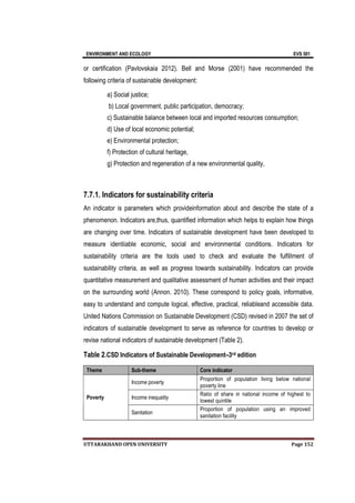 ENVIRONMENT AND ECOLOGY EVS 501
UTTARAKHAND OPEN UNIVERSITY Page 152
or certification (Pavlovskaia 2012). Bell and Morse (2001) have recommended the
following criteria of sustainable development:
a) Social justice;
b) Local government, public participation, democracy;
c) Sustainable balance between local and imported resources consumption;
d) Use of local economic potential;
e) Environmental protection;
f) Protection of cultural heritage,
g) Protection and regeneration of a new environmental quality,
7.7.1. Indicators for sustainability criteria
An indicator is parameters which provideinformation about and describe the state of a
phenomenon. Indicators are,thus, quantified information which helps to explain how things
are changing over time. Indicators of sustainable development have been developed to
measure identiiable economic, social and environmental conditions. Indicators for
sustainability criteria are the tools used to check and evaluate the fulfillment of
sustainability criteria, as well as progress towards sustainability. Indicators can provide
quantitative measurement and qualitative assessment of human activities and their impact
on the surrounding world (Annon. 2010). These correspond to policy goals, informative,
easy to understand and compute logical, effective, practical, reliableand accessible data.
United Nations Commission on Sustainable Development (CSD) revised in 2007 the set of
indicators of sustainable development to serve as reference for countries to develop or
revise national indicators of sustainable development (Table 2).
Table 2.CSD Indicators of Sustainable Development–3rd edition
Theme Sub-theme Core indicator
Poverty
Income poverty
Proportion of population living below national
poverty line
Income inequality
Ratio of share in national income of highest to
lowest quintile
Sanitation
Proportion of population using an improved
sanitation facility
 