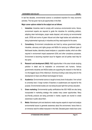 ENVIRONMENT AND ECOLOGY EVS 501
UTTARAKHAND OPEN UNIVERSITY Page 10
In last few decades, environmental science is considered important for many economic
activities. This has given rise to job opportunities in this field.
Major career options related to the subject are as follows:
I. Industries: Industries need to comply with numerous environmental norms. Hence,
environment experts are required to guide the industries for controlling pollution,
adopting clean technologies, proper waste disposal, and carrying out environmental
audit. CPCB and norms of green tribunal and other legal bodies and authorities are
being implemented vigorously in industries and they need experts for the same.
II. Consultancy: Environment consultancies are hired by various government bodies,
industries, advocacy and rights groups and NGOs for carrying out different types of
field-based studies, laboratory based analyses or, population studies; which are often
required in environment impact assessment (EIA) and other compliance processes.
Environment is becoming important issue for litigation and all parties need help for
the same.
III. Research and development (R&D): R&D opportunities in this area include studying
pollution in detail and its implication on environment and humans. Various
governments industries and NGOs bodies are supporting the research in this field as
it is the biggest issue of this millennium. Enormous funding is also being done for the
development of clean and efficient technologies for future.
IV. Academics: Environmental science is taught at every level of education, from school
to university level. A large number of teachers or academicians are required for this
purpose. Environmental studies are now being focused right from primary education.
V. Green marketing: Environmental quality certifications like ISO-14000 are also being
incorporated in marketing strategy—this creates many career opportunities. Many
eco-friendly products are being promoted in market, experts are reuired to create
awareness in public about them.
VI. Media: Mainstream print and electronic media requires experts to report and analyze
environmental issues to generate awareness about the environment, hence there is
an immense need for skilled manpower in this field. Deicated green media have come
 