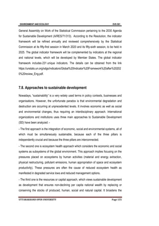 ENVIRONMENT AND ECOLOGY EVS 501
UTTARAKHAND OPEN UNIVERSITY Page 155
General Assembly on Work of the Statistical Commission pertaining to the 2030 Agenda
for Sustainable Development (A/RES/71/313). According to the Resolution, the indicator
framework will be refined annually and reviewed comprehensively by the Statistical
Commission at its fifty-first session in March 2020 and its fifty-sixth session, to be held in
2025. The global indicator framework will be complemented by indicators at the regional
and national levels, which will be developed by Member States. The global indicator
framework includes 231 unique indicators. The details can be obtained from the link
https://unstats.un.org/sdgs/indicators/Global%20Indicator%20Framework%20after%20202
0%20review_Eng.pdf.
7.8. Approaches to sustainable development
Nowadays, “sustainability” is a very widely used terms in policy contexts, businesses and
organisations. However, the unfortunate paradox is that environmental degradation and
destruction are occurring at unprecedented levels. It involves economic as well as social
and environmental changes, thus requiring an interdisciplinary approach. International
organizations and institutions uses three main approaches to Sustainable Development
(SD) have been analyzed: -
- The first approach is the integration of economic, social and environmental systems, all of
which must be simultaneously sustainable, because each of the three pillars is
independently crucial and because the three pillars are interconnected.
- The second one is ecosystem health approach which considers the economic and social
systems as subsystems of the global environment. This approach implies focusing on the
pressures placed on ecosystems by human activities (material and energy extraction,
physical restructuring, pollutant emissions, human appropriation of space and ecosystem
productivity). These pressures are often the cause of reduced ecosystem health as
manifested in degraded service lows and reduced management options.
- The third one is the resources or capital approach, which views sustainable development
as development that ensures non-declining per capita national wealth by replacing or
conserving the stocks of produced, human, social and natural capital. It broadens the
 