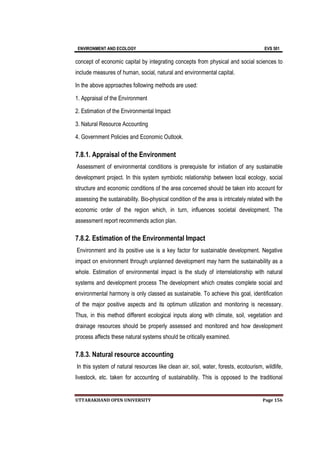 ENVIRONMENT AND ECOLOGY EVS 501
UTTARAKHAND OPEN UNIVERSITY Page 156
concept of economic capital by integrating concepts from physical and social sciences to
include measures of human, social, natural and environmental capital.
In the above approaches following methods are used:
1. Appraisal of the Environment
2. Estimation of the Environmental Impact
3. Natural Resource Accounting
4. Government Policies and Economic Outlook.
7.8.1. Appraisal of the Environment
Assessment of environmental conditions is prerequisite for initiation of any sustainable
development project. In this system symbiotic relationship between local ecology, social
structure and economic conditions of the area concerned should be taken into account for
assessing the sustainability. Bio-physical condition of the area is intricately related with the
economic order of the region which, in turn, influences societal development. The
assessment report recommends action plan.
7.8.2. Estimation of the Environmental Impact
Environment and its positive use is a key factor for sustainable development. Negative
impact on environment through unplanned development may harm the sustainability as a
whole. Estimation of environmental impact is the study of interrelationship with natural
systems and development process The development which creates complete social and
environmental harmony is only classed as sustainable. To achieve this goal, identification
of the major positive aspects and its optimum utilization and monitoring is necessary.
Thus, in this method different ecological inputs along with climate, soil, vegetation and
drainage resources should be properly assessed and monitored and how development
process affects these natural systems should be critically examined.
7.8.3. Natural resource accounting
In this system of natural resources like clean air, soil, water, forests, ecotourism, wildlife,
livestock, etc. taken for accounting of sustainability. This is opposed to the traditional
 