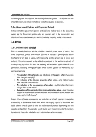 ENVIRONMENT AND ECOLOGY EVS 501
UTTARAKHAND OPEN UNIVERSITY Page 157
accounting system which ignores the economy of natural systems. This system is a new
one and therefore, no unified methodology exists for evaluation of resources.
7.8.4. Government Policies and Economic Outlook
In this method the government policies and economic matters taken in the accounting
system as the Government policies play an important part in the conservation and
allocation of resources between poor and rich, reducing inequality among individuals etc.
7.9. Ethics
7.9.1. Definition and concept
Ethics or morality has to do with the principles, standards, rules, norms of conduct that
make cooperation, justice, and freedom possible. It provides a philosophically based
touchstone for an ideal of justice, right relationship and the proper use of power and
authority. Ethics is grounded on the ethical commitment to the well-being not only of
contemporary populations but also the wellbeing and enhanced opportunities of future
generations. According Jennings (2010) the ethical analysis typically has the following four
central components:
• An evaluation of the character and intentions of the agent—what virtues/vices
does the agent exemplify?
• An evaluation of the inherent properties of an action—what rights or duties
does the action fulfill or violate?
• An evaluation of the consequences of an action—what benefits or harms are
brought about by the action?
• Evaluations of the context within which actions take place—does the action
support or undermine the system or context which makes the action possible and
meaningful in the first place?
In sum, virtue, rightness, consequence, and context are all ethically important in navigating
sustainability. A sustainable society lives within the carrying capacity of its natural and
social system. It has a system of rules and incentives that promote replenishing and limit
depletion and pollution. A sustainable society builds upon the commitment of its members
to conform to these rules voluntarily, and it enforces them when necessary.
 