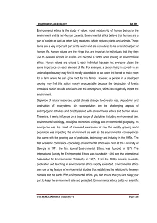 ENVIRONMENT AND ECOLOGY EVS 501
UTTARAKHAND OPEN UNIVERSITY Page 158
Environmental ethics is the study of value, moral relationship of human beings to the
environment and its non-human contents. Environmental ethics believe that humans are a
part of society as well as other living creatures, which includes plants and animals. These
items are a very important part of the world and are considered to be a functional part of
human life. Human values are the things that are important to individuals that they then
use to evaluate actions or events and become a factor when looking at environmental
ethics. Human values are unique to each individual because not everyone places the
same importance on each element of life. For example, a person living in poverty in an
undeveloped country may find it morally acceptable to cut down the forest to make room
for a farm where he can grow food for his family. However, a person in a developed
country may find this action morally unacceptable because the destruction of forests
increases carbon dioxide emissions into the atmosphere, which can negatively impact the
environment.
Depletion of natural resources, global climate change, biodiversity loss, degradation and
destruction off ecosystems, air, waterpollution are the challenging aspects of
anthropogenic activities and directly related with environmental ethics and human values.
Therefore, it exerts influence on a large range of disciplines including environmental law,
environmental sociology, ecological economics, ecology and environmental geography. Its
emergence was the result of increased awareness of how the rapidly growing world
population was impacting the environment as well as the environmental consequences
that came with the growing use of pesticides, technology and industry in the 1970s. The
first academic conference concerning environmental ethics was held at the University of
Georgia in 1971; the first journal, Environmental Ethics, was founded in 1978. The
International Society for Environmental Ethics was founded in 1989 and the International
Association for Environmental Philosophy in 1997. From the 1980s onward, research,
publication and teaching in environmental ethics rapidly expanded. Environmental ethics
are now a key feature of environmental studies that establishes the relationship between
humans and the earth. With environmental ethics, you can ensure that you are doing your
part to keep the environment safe and protected. Environmental ethics builds on scientific
 