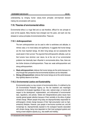 ENVIRONMENT AND ECOLOGY EVS 501
UTTARAKHAND OPEN UNIVERSITY Page 159
understanding by bringing human values, moral principles and improved decision
making into conversation with science.
7.10. Theories of environmental ethics
Environmental ethics is a huge field and so vast therefore, difficult for one principle to
cover all the aspects. Many theories have emerged over the years, and each one has
stressed on various principles of environmental ethics. These are:
7.10.1. Anthropocentrism
The term anthropocentrism can be used to refer to worldviews and attitudes, to
intrinsic value, or to moral status and significance. It suggests that human beings
are the most important beings. All other living beings are but accessories that
would assist in their survival. The argument that anthropocentric attitudes, such as
that humans have dominion over nature, lie at the root of our environmental
problems has historically been influential in environmental ethics. Now, there are
two further divisions of anthropocentrism. These are: weak anthropocentrism and
strong anthropocentrism.
a. Weak anthropocentrism- believes that human beings are the centre because it is
only through their perspective that environmental situations can be interpreted.
b. Strong anthropocentrism- believes that human beings are at the centre because
they rightfully deserve to be there. .
7.10.2. Environmental Justice and Sustainability
Environmental justice is a key concern of environmental ethics. It is defined by the
US Environmental Protection Agency as “the fair treatment and meaningful
involvement of all people regardless of race, color, national origin, or income with
respect to the development, implementation, and enforcement of environmental
laws, regulations, and policies. Global and intergenerational justice issues have
recently gained greater attention because of their centrality to the ethics of global
climate change. Affluent people living today are disproportionately responsible for
anthropogenic climate change because of their high-consumption (and so high-
emissions) lifestyles. However, poor people in low-income countries are, and will
increasingly be, disproportionally exposed to the ecological hazards associated
with climate change, being more dependent on their local ecological systems and
having a lower adaptive capacity (e.g., less wealth and mobility).
 