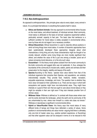 ENVIRONMENT AND ECOLOGY EVS 501
UTTARAKHAND OPEN UNIVERSITY Page 160
7.10.3. Non-Anthropocentrism
As opposed to anthropocentrism, this principle gives value to every object, every animal in
nature. It is a principle that believes in everything that sustains itself in nature.
a. Ethics and Sentient Animals- One key approach to environmental ethics focuses
on the moral status, and ethical treatment, of individual animals. Most commonly,
moral status is attributed on the basis of animals’ subjective experiential welfare,
particularly animals’ capacity to feel pain. The basic idea that sentience is a
sufficient condition for moral status is widely accepted in environmental ethics,
even by those who do not regard it as a necessary condition.
b. Ethical Biocentrism- Ethical biocentrism is used to describe ethical positions in
which all living things have moral status. A number of biocentric approaches have
been systematically developed these approaches disagree about what
characterizes a living thing and why those characteristics might be thought of as
morally relevant; whether some living things are more morally significant than
others; and whether the value of life is just one among a broader, plural set of
values conveying moral relevance, or is the only such value.
c. Ecocentrism – In this theory moral sphere outward from the human community to
the biotic community and suggest ethic was not systematic. It, thus, enlarges the
boundaries of the community to include soils, waters, plants and animals and their
preservation for the integrity, stability and beauty of the earth.
d. Species-According to this theory species have value distinct from that of the
individual organisms that comprise them Species, and populations, are certainly
instrumentally valuable. They provide food, medicine, shelter, recreation,
enjoyable experiences, knowledge, and more. The question here is whether they
have value not based on their usefulness to us. There are two ways in which both
ecosystems and species might have non-instrumental value. They might have
interests or a good of their own that we ought to care about (moral status) or they
might be valuable in their own right even if they lack interests (another form of
intrinsic value).
e. Wildness Value- Wildness is defined as “in contrast with those areas where man
and his works dominate the landscape...where the earth and its community of life
are untrammeled by man, where man himself is a visitor who does not remain.”
Wildness or naturalness is significant in environmental ethics.
f. Hybrid or Value-Pluralist Views- this theory says that moral status of many
different kinds of beings and things have defended a variety of values. Some
positions in environmental ethics are value monist—arguing that there is ultimately
only one kind of master value (e.g., positive sentient experience, or flourishing)
and that other apparent value can be analyzed in terms of or be reduced to that
 