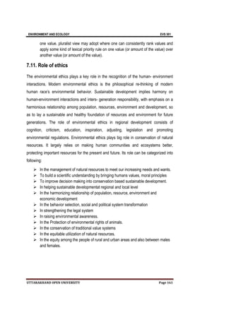 ENVIRONMENT AND ECOLOGY EVS 501
UTTARAKHAND OPEN UNIVERSITY Page 161
one value. pluralist view may adopt where one can consistently rank values and
apply some kind of lexical priority rule on one value (or amount of the value) over
another value (or amount of the value).
7.11. Role of ethics
The environmental ethics plays a key role in the recognition of the human- environment
interactions. Modern environmental ethics is the philosophical re-thinking of modern
human race’s environmental behavior. Sustainable development implies harmony on
human-environment interactions and inters- generation responsibility, with emphasis on a
harmonious relationship among population, resources, environment and development, so
as to lay a sustainable and healthy foundation of resources and environment for future
generations. The role of environmental ethics in regional development consists of
cognition, criticism, education, inspiration, adjusting, legislation and promoting
environmental regulations. Environmental ethics plays big role in conservation of natural
resources. It largely relies on making human communities and ecosystems better,
protecting important resources for the present and future. Its role can be categorized into
following:
 In the management of natural resources to meet our increasing needs and wants.
 To build a scientific understanding by bringing humans values, moral principles
 To improve decision making into conservation based sustainable development.
 In helping sustainable developmentat regional and local level
 In the harmonizing relationship of population, resource, environment and
economic development
 In the behavior selection, social and political system transformation
 In strengthening the legal system
 In raising environmental awareness.
 In the Protection of environmental rights of animals.
 In the conservation of traditional value systems
 In the equitable utilization of natural resources.
 In the equity among the people of rural and urban areas and also between males
and females.
 