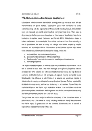ENVIRONMENT AND ECOLOGY EVS 501
UTTARAKHAND OPEN UNIVERSITY Page 162
7.12. Globalization and sustainable development
Globalization refers to market liberalization, shifting profits up the value chain and the
interconnectivity of global markets. Globalization gave fresh importance to spatial
economics along with the significance of financial and monetary layouts. Globalization,
when well-managed, can provide better results to everyone or most of us. There are a lot
of confusion and differences over discussions as the process of globalization has diverse
implications to various people (Antonucci and Varriale 2020). Globalisation started to
influence all aspects of community life, from culture to crime and from finance to religion.
Due to globalization, the world is turning into a single social space, shaped by complex
economic and technological forces. Globalisation is characterized by four major trends
which entailed new problems and challenges for society. These are:
a. Increased flows of commodities and persons,
b. Expansion and diversification of financial activities;
c. Development of communication networks, knowledge and relationships;
d. Increasing disparities.
The impact of these changes is so immeasurable that governments and individuals can do
little to contest or resist them. The main challenge is the growing disparities between
developed and other societies and within societies themselves, leading to a high degree of
economic stratification between rich and poor, at regional, national and global levels.
Unfortunately, this difference is not shrinking, it is growing and sometimes manifest in
violent outbursts causing considerable human and material damage. Further, sustainability
of globalization may or may not flow in a similar way for all countries. Some of them like
the United Kingdom and Japan might experience a better local atmosphere due to the
globalization process, while others like Bangladesh and Mexico can experience a declining
and fading environment(Ushakov and Chich-Jen 2020).
Though there are various ways to define the complexity of the processes related to
globalization(Sano 2020; Goel et al. 2020). Following indexes are mainly used to analyse
the overall impact of globalization on the countries’ sustainability also to assess its
significances in a scientific manner. These are:
 