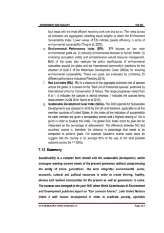 ENVIRONMENT AND ECOLOGY EVS 501
UTTARAKHAND OPEN UNIVERSITY Page 164
four areas with the most efficient receiving rank one and so on. The ranks across
all indicators are aggregated, attaching equal weights to obtain the Environment
Sustainability Index. Lower values of ESI indicate greater efficiency in terms of
environmental sustainability (Tnag et al. 2020).
e. Environmental Performance Index (EPI)- EPI focuses on two main
environmental goals viz. (i) reducing environmental stresses to human health; (ii)
endorsing ecosystem vitality and comprehensive natural resource management.
Both of the goals also replicate the policy significances of environmental
specialists around the globe and the international community’s intentions for the
adoption of Goal 7 of the Millennium Development Goals (MDGs) for ensuring
environmental sustainability. These two goals are evaluated by combining 25
different performance indicators(Wendling 2018).
f. Red List Index (RLI) –RLI is a measure of the aggregate extinction risk of species
across the globe. It is based on the “Red List of threatened species” published by
International Union for Conservation of Nature. The range progresses varied from
0 to 1. 0 indicates the species is extinct whereas 1 indicates the species being
least concern (IUCN 2019; Salvia et al 2019).
g. Sustainable Development Goal Index (SDGI)- The 2030 Agenda for Sustainable
Development) was adopted in 2015 by the UN and therefore, applicable to all the
member countries of United States. In this index all the indicators of sustainability
for each member are given a comparable scores and a highest ranking of 100 is
given in order to develop this index. The global SDG Index score by goal can be
interpreted as the percentage of achievement. The difference between 100 and
countries’ scores is, therefore, the distance in percentage that needs to be
completed to achieve goals. For example Sweden’s overall Index score 85
suggest that the country is on average 85% of the way to the best possible
outcome across the 17 SDGs.
7.13. Summary
Sustainability is a complex term related with the sustainable development, which
envisages meeting ourown needs of the present generation without compromising
the ability of future generations. The term integrates environmental, social,
economic, cultural and political resources in order to create thriving, healthy,
diverse and resilient communities for the present as well as generations to come.
The concept was emerged in the year 1987 when World Commission of Environment
and Development published report on “Our common futures”. Later United Nations
linked it with human development in order to eradicate poverty, equitable
 