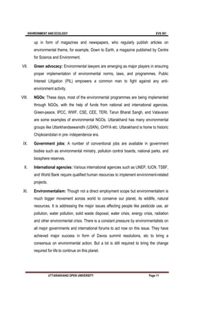 ENVIRONMENT AND ECOLOGY EVS 501
UTTARAKHAND OPEN UNIVERSITY Page 11
up in form of magazines and newspapers, who regularly publish articles on
environmental theme, for example, Down to Earth, a magazine published by Centre
for Science and Environment.
VII. Green advocacy: Environmental lawyers are emerging as major players in ensuring
proper implementation of environmental norms, laws, and programmes. Public
Interest Litigation (PIL) empowers a common man to fight against any anti-
environment activity.
VIII. NGOs: These days, most of the environmental programmes are being implemented
through NGOs, with the help of funds from national and international agencies.
Green-peace, IPCC, WWF, CSE, CEE, TERI, Tarun Bharat Sangh, and Vatavaran
are some examples of environmental NGOs. Uttarakhand has many environmental
groups like Uttarkhandsewanidhi (USKN), CHIYA etc. Uttarakhand is home to historic
Chipkoandolan in pre- independence era.
IX. Government jobs: A number of conventional jobs are available in government
bodies such as environmental ministry, pollution control boards, national parks, and
biosphere reserves.
X. International agencies: Various international agencies such as UNEP, IUCN, TSBF,
and World Bank require qualified human resources to implement environment-related
projects.
XI. Environmentalism: Though not a direct employment scope but environmentalism is
much bigger movement across world to conserve our planet, its wildlife, natural
resources. It is addressing the major issues affecting people like pesticide use, air
pollution, water pollution, solid waste disposal, water crisis, energy crisis, radiation
and other environmental crisis. There is a constant pressure by environmentalists on
all major governments and international forums to act now on this issue. They have
achieved major success in form of Davos summit resolutions, etc to bring a
consensus on environmental action. But a lot is still required to bring the change
required for life to continue on this planet.
 