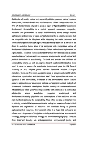 ENVIRONMENT AND ECOLOGY EVS 501
UTTARAKHAND OPEN UNIVERSITY Page 165
distribution of wealth, reduce environmental pollution, prevents natural resource
deterioration, conserve forests and biodiversity and climate change adaptation. In
2015 UN Member States adopted 17 goals as a part of Agenda 2030 for sustainable
development. Sustainability is a holistic approach encourages companies,
industries and governments to adopt environmentally sound, energy efficient
technologies and recycling of waste and pollution in order to establish systems that
are compatible with the biosphere while integrating the social, economic and
environmental potential of each region.The sustainability approach is difficult to tie
down in analytical terms, since it is concerned with tremendous variety of
development objectives and achievable only, if taken seriously and implemented on
a global scale. Therefore, varioussustainability criteria have been devised to assess
opportunities and risks derived from economic, environmental, social, cultural and
political dimensions of sustainability. To check and evaluate the fulfillment of
sustainability criteria, as well as progress towards sustainabilityindicators tools
used. In order to assess the sustainable development goals the UN General
assembly in 2017 adopted global indicator framework includes 231 unique
indicators. There are three main approaches used to analyze sustainability at the
international organizations and institutions level. These approaches are based on
appraisal of the environment, estimation of the environmental impact, natural
resource accounting and government policies and economic outlook methods of
assessment. Sustainable development implies harmony on human-environment
interactions and inters- generation responsibility, with emphasis on a harmonious
relationship among population, resources, environment and
development. Increasing population and consumptions of the resources are the
main hurdles in achieving the sustainability. Thus, ethics can play an important role
in attaining sustainability because sustainable society has a system of rules to limit
depletion and degradation of resources and incentives facility to promote
replenishment of resources. Environmental ethics is a huge field and exerts an
influence on a large range of disciplines including environmental law, environmental
sociology, ecological economics, ecology and environmental geography. There are
three important theories viz. anthropocentrism, environmental justice and
 