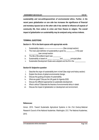 ENVIRONMENT AND ECOLOGY EVS 501
UTTARAKHAND OPEN UNIVERSITY Page 166
sustainability and non-anthropocentrism of environmental ethics. Further, in the
recent years globalization on one side has increases the significance of financial
and monetary layouts but on the other side it has started to influence all aspects of
community life, from culture to crime and from finance to religion. The overall
impact of globalization on sustainability may be analysed using various indexes.
TERMINAL QUESTIONS
Section A - Fill in the blank spaces with appropriate words
i. Sustainability means ----------------------------------- (See concept section)
ii. The most used definition of sustainability is given by __________ in the year
__________ (see concept section
iii. The title of Brundtland report was _________
iv. Sustainability is based on _____ ________ and ________ principal pillars
v. Sustainable Development Goals were adopted and the IN in the ____________
Section B- Subjective question
i. Describe the origin of sustainability term in brief (See origin and history section)
ii. Explain the drivers of global environmental change.
iii. Discuss the guiding principles of sustainability.
iv. What are goals? Discuss the UN goals for Agenda 2030.
v. Discuss the different approaches to sustainable development.
vi. What is ethics? Elaborate the theories of environmental ethics in detail.
vii. Discuss the impact of globalization on development and environment.
References:
Annon. 2010. Toward Sustainable Agricultural Systems in the 21st Century.National
Research Council of the National Academies. Washington, D.C: The National Academies;
2010.
 