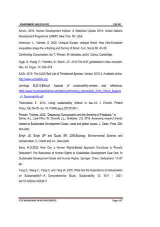ENVIRONMENT AND ECOLOGY EVS 501
UTTARAKHAND OPEN UNIVERSITY Page 167
Annon. 2018. Human Development Indices: A Statistical Update 2018; United Nations
Development Programme (UNDP): New York, NY, USA.
Antonucci, L.; Varriale, S. 2020. Unequal Europe, unequal Brexit: How intra-European
inequalities shape the unfolding and framing of Brexit. Curr. Sociol.68: 41–59.
Confronting Consumption, ed. T. Princen, M. Maniates, and K. Conca. Cambridge,
Gygli, S.; Haelg, F.; Potrafke, N.; Sturm, J.E. 2019.The KOF globalisation index–revisited.
Rev. Int. Organ. 14: 543–574.
IUCN. 2019. The IUCN Red List of Threatened Species. Version 2019-2. Available online:
http://www.iucnredlist.org.
Jennings B.2010.Ethical Aspects of sustainability.reviews and reflections.
https://www.humansandnature.org/filebin/pdf/minding_nature/April_2010_Ethical_Aspects
_of_Sustainability.pdf
Pavlovskaia E. 2013. Using sustainability criteria in law. Int J Environ Protect
Policy.1(4):76–78. doi: 10.11648/j.ijepp.20130104.1.
Princen, Thomas. 2002. “Distancing: Consumption and the Severing of Feedback.” In
Salvia, A.L.; Leal Filho, W.; Brandli, L.L.; Griebeler, J.S. 2019. Assessing research trends
related to Sustainable Development Goals: Local and global issues. J. Clean. Prod. 208:
841–849.
Singh JS, Singh SP and Gupta SR. 2005.Ecology, Environmental Science and
Conservation. S. Chand and Co., New Delhi
Sano, H.O.2020. How Can a Human Rights-Based Approach Contribute to Poverty
Reduction? The Relevance of Human Rights to Sustainable Development Goal One. In
Sustainable Development Goals and Human Rights; Springer: Cham, Switzerland, 11–27
pp.
Tang S., Wang Z , Yang G. and Tang W. 2020. What Are the Implications of Globalization
on Sustainability?—A Comprehensive Study. Sustainability 12: 3411 - 3421;
doi:10.3390/su12083411
 