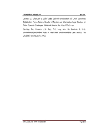 ENVIRONMENT AND ECOLOGY EVS 501
UTTARAKHAND OPEN UNIVERSITY Page 168
Ushakov, D.; Chich-Jen, S. 2020. Global Economy Urbanization and Urban Economies
Globalization: Forms, Factors, Results. In Migration and Urbanization: Local Solutions for
Global Economic Challenges; IGI Global: Hershey, PA, USA, 200–218 pp.
Wendling, Z.A.; Emerson, J.W.; Esty, D.C.; Levy, M.A.; De Sherbinin, A. 2018.
Environmental performance index. In Yale Center for Environmental Law & Policy; Yale
University: New Haven, CT, USA.
 