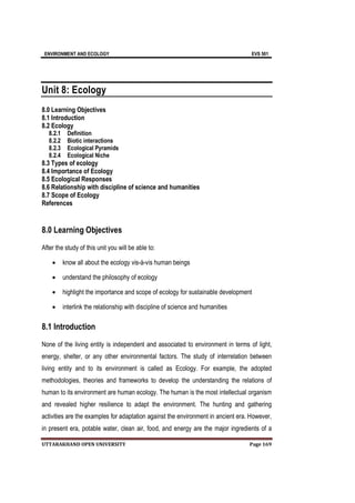ENVIRONMENT AND ECOLOGY EVS 501
UTTARAKHAND OPEN UNIVERSITY Page 169
Unit 8: Ecology
8.0 Learning Objectives
8.1 Introduction
8.2 Ecology
8.2.1 Definition
8.2.2 Biotic interactions
8.2.3 Ecological Pyramids
8.2.4 Ecological Niche
8.3 Types of ecology
8.4 Importance of Ecology
8.5 Ecological Responses
8.6 Relationship with discipline of science and humanities
8.7 Scope of Ecology
References
8.0 Learning Objectives
After the study of this unit you will be able to:
 know all about the ecology vis-à-vis human beings
 understand the philosophy of ecology
 highlight the importance and scope of ecology for sustainable development
 interlink the relationship with discipline of science and humanities
8.1 Introduction
None of the living entity is independent and associated to environment in terms of light,
energy, shelter, or any other environmental factors. The study of interrelation between
living entity and to its environment is called as Ecology. For example, the adopted
methodologies, theories and frameworks to develop the understanding the relations of
human to its environment are human ecology. The human is the most intellectual organism
and revealed higher resilience to adapt the environment. The hunting and gathering
activities are the examples for adaptation against the environment in ancient era. However,
in present era, potable water, clean air, food, and energy are the major ingredients of a
 