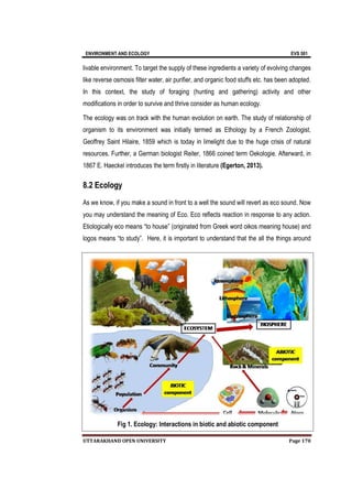 ENVIRONMENT AND
UTTARAKHAND OPEN
livable environment. To target the supply of these ingredients a variety of evolving changes
like reverse osmosis filter water, air purifier, and organic food stuffs etc. has been adopted.
In this context, the study of foraging (hunting and gathering)
modifications in order to survive and thrive consider as human ecology.
The ecology was on track with the human evolution on earth. The study of relationship of
organism to its environment was initially
Geoffrey Saint Hilaire,
resources. Further, a German biologist Reiter
1867 E. Haeckel introduces the term firs
8.2 Ecology
As we know, if you make a sound in front to a well the sound will revert as eco sound. Now
you may understand the meaning of Eco. Eco reflects reaction in response to any action.
Etiologically eco means “to house” (originated from Greek word oikos meaning
logos means “to study”.
Fig
ENVIRONMENT AND ECOLOGY
UTTARAKHAND OPEN UNIVERSITY
livable environment. To target the supply of these ingredients a variety of evolving changes
like reverse osmosis filter water, air purifier, and organic food stuffs etc. has been adopted.
In this context, the study of foraging (hunting and gathering)
modifications in order to survive and thrive consider as human ecology.
The ecology was on track with the human evolution on earth. The study of relationship of
organism to its environment was initially termed as Ethology by a French Zoo
Geoffrey Saint Hilaire, 1859 which is today in limelight due to the huge crisis of natural
resources. Further, a German biologist Reiter, 1866 coined term Oekologie. Afterward, in
1867 E. Haeckel introduces the term firstly in literature (Egerton, 2013).
As we know, if you make a sound in front to a well the sound will revert as eco sound. Now
you may understand the meaning of Eco. Eco reflects reaction in response to any action.
Etiologically eco means “to house” (originated from Greek word oikos meaning
logos means “to study”. Here, it is important to understand that the all the things around
Fig 1. Ecology: Interactions in biotic and abiotic component
EVS 501
Page 170
livable environment. To target the supply of these ingredients a variety of evolving changes
like reverse osmosis filter water, air purifier, and organic food stuffs etc. has been adopted.
In this context, the study of foraging (hunting and gathering) activity and other
modifications in order to survive and thrive consider as human ecology.
The ecology was on track with the human evolution on earth. The study of relationship of
as Ethology by a French Zoologist,
1859 which is today in limelight due to the huge crisis of natural
1866 coined term Oekologie. Afterward, in
(Egerton, 2013).
As we know, if you make a sound in front to a well the sound will revert as eco sound. Now
you may understand the meaning of Eco. Eco reflects reaction in response to any action.
Etiologically eco means “to house” (originated from Greek word oikos meaning house) and
Here, it is important to understand that the all the things around
. Ecology: Interactions in biotic and abiotic component
 