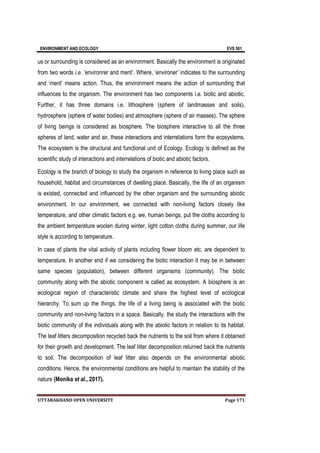 ENVIRONMENT AND ECOLOGY EVS 501
UTTARAKHAND OPEN UNIVERSITY Page 171
us or surrounding is considered as an environment. Basically the environment is originated
from two words i.e. ‘environrer and ment’. Where, ‘environer’ indicates to the surrounding
and ‘ment’ means action. Thus, the environment means the action of surrounding that
influences to the organism. The environment has two components i.e. biotic and abiotic.
Further, it has three domains i.e. lithosphere (sphere of landmasses and soils),
hydrosphere (sphere of water bodies) and atmosphere (sphere of air masses). The sphere
of living beings is considered as biosphere. The biosphere interactive to all the three
spheres of land, water and air, these interactions and interrelations form the ecosystems.
The ecosystem is the structural and functional unit of Ecology. Ecology is defined as the
scientific study of interactions and interrelations of biotic and abiotic factors.
Ecology is the branch of biology to study the organism in reference to living place such as
household, habitat and circumstances of dwelling place. Basically, the life of an organism
is existed, connected and influenced by the other organism and the surrounding abiotic
environment. In our environment, we connected with non-living factors closely like
temperature, and other climatic factors e.g. we, human beings, put the cloths according to
the ambient temperature woolen during winter, light cotton cloths during summer, our life
style is according to temperature.
In case of plants the vital activity of plants including flower bloom etc. are dependent to
temperature. In another end if we considering the biotic interaction it may be in between
same species (population), between different organisms (community). The biotic
community along with the abiotic component is called as ecosystem. A biosphere is an
ecological region of characteristic climate and share the highest level of ecological
hierarchy. To sum up the things, the life of a living being is associated with the biotic
community and non-living factors in a space. Basically, the study the interactions with the
biotic community of the individuals along with the abiotic factors in relation to its habitat.
The leaf litters decomposition recycled back the nutrients to the soil from where it obtained
for their growth and development. The leaf litter decomposition returned back the nutrients
to soil. The decomposition of leaf litter also depends on the environmental abiotic
conditions. Hence, the environmental conditions are helpful to maintain the stability of the
nature (Monika et al., 2017).
 