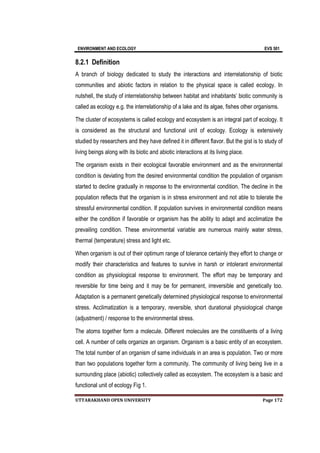 ENVIRONMENT AND ECOLOGY EVS 501
UTTARAKHAND OPEN UNIVERSITY Page 172
8.2.1 Definition
A branch of biology dedicated to study the interactions and interrelationship of biotic
communities and abiotic factors in relation to the physical space is called ecology. In
nutshell, the study of interrelationship between habitat and inhabitants’ biotic community is
called as ecology e.g. the interrelationship of a lake and its algae, fishes other organisms.
The cluster of ecosystems is called ecology and ecosystem is an integral part of ecology. It
is considered as the structural and functional unit of ecology. Ecology is extensively
studied by researchers and they have defined it in different flavor. But the gist is to study of
living beings along with its biotic and abiotic interactions at its living place.
The organism exists in their ecological favorable environment and as the environmental
condition is deviating from the desired environmental condition the population of organism
started to decline gradually in response to the environmental condition. The decline in the
population reflects that the organism is in stress environment and not able to tolerate the
stressful environmental condition. If population survives in environmental condition means
either the condition if favorable or organism has the ability to adapt and acclimatize the
prevailing condition. These environmental variable are numerous mainly water stress,
thermal (temperature) stress and light etc.
When organism is out of their optimum range of tolerance certainly they effort to change or
modify their characteristics and features to survive in harsh or intolerant environmental
condition as physiological response to environment. The effort may be temporary and
reversible for time being and it may be for permanent, irreversible and genetically too.
Adaptation is a permanent genetically determined physiological response to environmental
stress. Acclimatization is a temporary, reversible, short durational physiological change
(adjustment) / response to the environmental stress.
The atoms together form a molecule. Different molecules are the constituents of a living
cell. A number of cells organize an organism. Organism is a basic entity of an ecosystem.
The total number of an organism of same individuals in an area is population. Two or more
than two populations together form a community. The community of living being live in a
surrounding place (abiotic) collectively called as ecosystem. The ecosystem is a basic and
functional unit of ecology Fig 1.
 