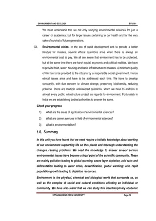 ENVIRONMENT AND ECOLOGY EVS 501
UTTARAKHAND OPEN UNIVERSITY Page 12
We must understand that we not only studying environmental sciences for just a
career or academics; but for larger issues pertaining to our health and for the very
sake of survival of future generations.
XII. Environmental ethics: In the era of rapid development and to provide a better
lifestyle for masses, several ethical questions arise when there is always an
environmental cost to pay. We all are aware that environment has to be protected,
but at the same time there are harsh social, economic and political realities. We have
to provide food, water, housing and basic infrastructure to masses. A minimum quality
of life has to be provided to the citizens by a responsible social government. Hence
ethical issues arise and have to be addressed each time. We have to develop
constantly, with due concern to climate change, preserving biodiversity, reducing
pollution. There are multiple unanswered questions, which we have to address in
almost every public infrastructure project as regards to environment. Fortunately in
India we are establishing bodies/authorities to answer the same.
Check your progress
1) What are the areas of application of environmental sciences?
2) What are career avenues in field of environmental sciences?
3) What is environmentalism?
1.6. Summary
In this unit you have learnt that we need require a holistic knowledge about working
of our environment supporting life on this planet and thorough understanding the
changes causing problems. We need the knowledge to answer several serious
environmental issues have become a focal point of the scientific community. These
are mainly pollution leading to global warming, ozone layer depletion, acid rain; and
deforestation leading to water crisis, desertification, global warming: also rapid
population growth leading to depletion resources.
Environment is the physical, chemical and biological world that surrounds us, as
well as the complex of social and cultural conditions affecting an individual or
community. We have also learnt that we can study this interdisciplinary academic
 
