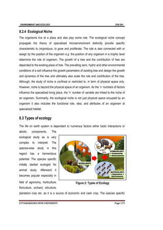 ENVIRONMENT AND ECOLOGY EVS 501
UTTARAKHAND OPEN UNIVERSITY Page 175
8.2.4 Ecological Niche
The organisms live at a place and also play some role. The ecological niche concept
propagate the theory of specialized microenvironment distinctly provide specific
characteristic to (re)produce, to grow and proliferate. The role is also connected with or
assign by the position of the organism e.g. the position of any organism in a trophic level
determine the role of organism. The growth of a tree and the contribution of tree are
depended to the existing place of tree. The prevailing xeric, hydric and other environmental
conditions of a soil influence the growth parameters of existing tree and design the growth
and dynamics of the tree and ultimately also scale the role and contribution of the tree.
Although, the study of niche is confined or restricted to, in term of physical space only.
However, niche is beyond the physical space of an organism. As the ‘n’ numbers of factors
influence the specialized living place, the ‘n’ number of variable are linked to the niche of
an organism. Summarily, the ecological niche is not just physical space occupied by an
organism it also includes the functional role, idea, and attributes of an organism at
specialized habitat.
8.3 Types of ecology
The life on earth system is dependent to numerous factors either biotic interactions or
abiotic components. The
ecological study as is very
complex to interpret. The
species-wise study in this
regard has a tremendous
potential. The species specific
initially started ecologist for
animal study. Afterward it
becomes popular especially in
field of agronomy, horticulture,
floriculture, orchard, viticulture,
plantation crop etc. as it is a source of economic and cash crop. The species specific
Figure 2: Types of Ecology
 