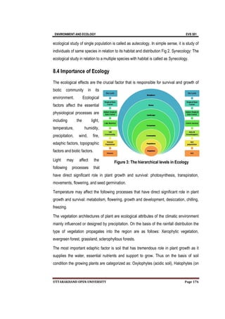 ENVIRONMENT AND ECOLOGY EVS 501
UTTARAKHAND OPEN UNIVERSITY Page 176
ecological study of single population is called as autecology. In simple sense, it is study of
individuals of same species in relation to its habitat and distribution Fig 2. Synecology: The
ecological study in relation to a multiple species with habitat is called as Synecology.
8.4 Importance of Ecology
The ecological effects are the crucial factor that is responsible for survival and growth of
biotic community in its
environment. Ecological
factors affect the essential
physiological processes are
including the light,
temperature, humidity,
precipitation, wind, fire,
edaphic factors, topographic
factors and biotic factors.
Light may affect the
following processes that
have direct significant role in plant growth and survival: photosynthesis, transpiration,
movements, flowering, and seed germination.
Temperature may affect the following processes that have direct significant role in plant
growth and survival: metabolism, flowering, growth and development, desiccation, chilling,
freezing.
The vegetation architectures of plant are ecological attributes of the climatic environment
mainly influenced or designed by precipitation. On the basis of the rainfall distribution the
type of vegetation propagates into the region are as follows: Xerophytic vegetation,
evergreen forest, grassland, sclerophyllous forests.
The most important edaphic factor is soil that has tremendous role in plant growth as it
supplies the water, essential nutrients and support to grow. Thus on the basis of soil
condition the growing plants are categorized as: Oxylophytes (acidic soil), Halophytes (on
Figure 3: The hierarchical levels in Ecology
 