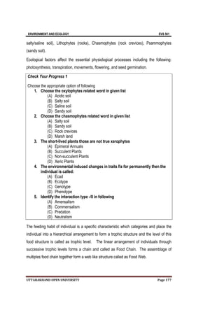 ENVIRONMENT AND ECOLOGY EVS 501
UTTARAKHAND OPEN UNIVERSITY Page 177
salty/saline soil), Lithophytes (rocks), Chasmophytes (rock crevices), Psammophytes
(sandy soil).
Ecological factors affect the essential physiological processes including the following:
photosynthesis, transpiration, movements, flowering, and seed germination.
Check Your Progress 1
Choose the appropriate option of following
1. Choose the oxylophytes related word in given list
(A) Acidic soil
(B) Salty soil
(C) Saline soil
(D) Sandy soil
2. Choose the chasmophytes related word in given list
(A) Salty soil
(B) Sandy soil
(C) Rock crevices
(D) Marsh land
3. The short-lived plants those are not true xerophytes
(A) Epimeral Annuals
(B) Succulent Plants
(C) Non-succulent Plants
(D) Xeric Plants
4. The environmental induced changes in traits fix for permanently then the
individual is called:
(A) Ecad
(B) Ecotype
(C) Genotype
(D) Phenotype
5. Identify the interaction type -/0 in following
(A) Amensalism
(B) Commensalism
(C) Predation
(D) Neutralism
The feeding habit of individual is a specific characteristic which categories and place the
individual into a hierarchical arrangement to form a trophic structure and the level of this
food structure is called as trophic level. The linear arrangement of individuals through
successive trophic levels forms a chain and called as Food Chain. The assemblage of
multiples food chain together form a web like structure called as Food Web.
 