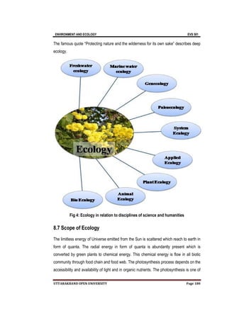 ENVIRONMENT AND ECOLOGY EVS 501
UTTARAKHAND OPEN UNIVERSITY Page 180
The famous quote “Protecting nature and the wilderness for its own sake” describes deep
ecology.
Fig 4: Ecology in relation to disciplines of science and humanities
8.7 Scope of Ecology
The limitless energy of Universe emitted from the Sun is scattered which reach to earth in
form of quanta. The radial energy in form of quanta is abundantly present which is
converted by green plants to chemical energy. This chemical energy is flow in all biotic
community through food chain and food web. The photosynthesis process depends on the
accessibility and availability of light and in organic nutrients. The photosynthesis is one of
 