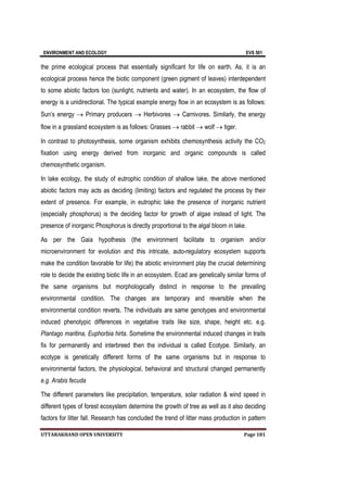 ENVIRONMENT AND ECOLOGY EVS 501
UTTARAKHAND OPEN UNIVERSITY Page 181
the prime ecological process that essentially significant for life on earth. As, it is an
ecological process hence the biotic component (green pigment of leaves) interdependent
to some abiotic factors too (sunlight, nutrients and water). In an ecosystem, the flow of
energy is a unidirectional. The typical example energy flow in an ecosystem is as follows:
Sun’s energy  Primary producers  Herbivores  Carnivores. Similarly, the energy
flow in a grassland ecosystem is as follows: Grasses  rabbit  wolf  tiger.
In contrast to photosynthesis, some organism exhibits chemosynthesis activity the CO2
fixation using energy derived from inorganic and organic compounds is called
chemosynthetic organism.
In lake ecology, the study of eutrophic condition of shallow lake, the above mentioned
abiotic factors may acts as deciding (limiting) factors and regulated the process by their
extent of presence. For example, in eutrophic lake the presence of inorganic nutrient
(especially phosphorus) is the deciding factor for growth of algae instead of light. The
presence of inorganic Phosphorus is directly proportional to the algal bloom in lake.
As per the Gaia hypothesis (the environment facilitate to organism and/or
microenvironment for evolution and this intricate, auto-regulatory ecosystem supports
make the condition favorable for life) the abiotic environment play the crucial determining
role to decide the existing biotic life in an ecosystem. Ecad are genetically similar forms of
the same organisms but morphologically distinct in response to the prevailing
environmental condition. The changes are temporary and reversible when the
environmental condition reverts. The individuals are same genotypes and environmental
induced phenotypic differences in vegetative traits like size, shape, height etc. e.g.
Plantago maritina, Euphorbia hirta. Sometime the environmental induced changes in traits
fix for permanently and interbreed then the individual is called Ecotype. Similarly, an
ecotype is genetically different forms of the same organisms but in response to
environmental factors, the physiological, behavioral and structural changed permanently
e.g. Arabis fecuda
The different parameters like precipitation, temperature, solar radiation & wind speed in
different types of forest ecosystem determine the growth of tree as well as it also deciding
factors for litter fall. Research has concluded the trend of litter mass production in pattern
 