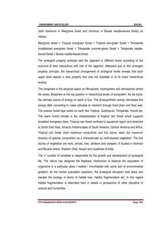 ENVIRONMENT AND ECOLOGY EVS 501
UTTARAKHAND OPEN UNIVERSITY Page 182
(with maximum in Mangrove forest and minimum in Boreal needle-leaved forest) as
follows:
Mangrove forest > Tropical evergreen forest > Tropical rain-green forest > Temperate
broadleaved evergreen forest > Temperate summer-green forest > Temperate needle-
leaved forest > Boreal needle-leaved forest
The emergent property principle sets the segment in different levels according to the
outcome of their interactions and role of the segment. Afterward due to this emergent
property principle, the hierarchical arrangement of ecological levels reveals that each
upper level depicts a new property that was not available in at its lower hierarchical
level(s).
The biosphere is the physical space on lithosphere, hydrosphere and atmosphere where
life exists. Biosphere is the top position in hierarchical levels of ecosystem. As we know,
the ultimate source of energy on earth is Sun. The photosynthetic activity harnesses this
energy after converting to make utilizable to mankind through food chain and food web.
The diverse forest type exists on earth like Tropical, Subtropical, Temperate, Humid etc.
The warm humid climate is the characteristics of tropical rain forest which supports
broadleaf evergreen trees. Tropical rain forest confined to equatorial region and stretched
to South East Asia, Amazon forest-scapes of South America, Central America and Africa.
Tropical rain forest claim maximum productivity and this biome retain the maximum
diversity of species composition as it characterized as multi-layered vegetation. The five
stories of vegetation are herb, shrubs, tree, climbers and creepers. It located in Andman
and Nicobar Island, Western Ghat, Assam and coastlines of India.
The ‘n’ number of variables is responsible for the growth and development of ecological
life. The nature has designed the feedback mechanism to balance the population of
organisms in a particular place / habitat / microhabitat with some sort of environmental
gradient. As the human population explosion, the ecological disruption took place and
hamper the ecology in terms of habitat loss, habitat fragmentation etc. In this regard
habitat fragmentation is described here in details in perspective of other discipline of
science and humanities.
 