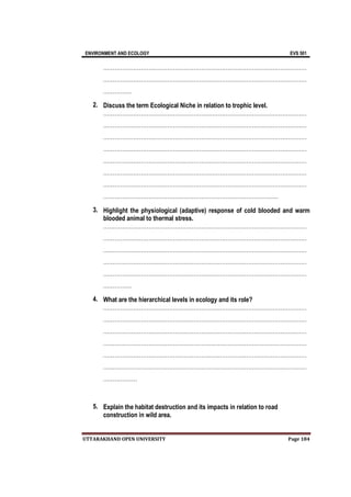 ENVIRONMENT AND ECOLOGY EVS 501
UTTARAKHAND OPEN UNIVERSITY Page 184
………………………………………………………………………………………………
………………………………………………………………………………………………
……………
2. Discuss the term Ecological Niche in relation to trophic level.
………………………………………………………………………………………………
………………………………………………………………………………………………
………………………………………………………………………………………………
………………………………………………………………………………………………
………………………………………………………………………………………………
………………………………………………………………………………………………
………………………………………………………………………………………………
…………………………………………………………………………………
3. Highlight the physiological (adaptive) response of cold blooded and warm
blooded animal to thermal stress.
………………………………………………………………………………………………
………………………………………………………………………………………………
………………………………………………………………………………………………
………………………………………………………………………………………………
………………………………………………………………………………………………
……………
4. What are the hierarchical levels in ecology and its role?
………………………………………………………………………………………………
………………………………………………………………………………………………
………………………………………………………………………………………………
………………………………………………………………………………………………
………………………………………………………………………………………………
………………………………………………………………………………………………
………………
5. Explain the habitat destruction and its impacts in relation to road
construction in wild area.
 