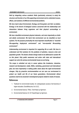 ENVIRONMENT AND ECOLOGY EVS 501
UTTARAKHAND OPEN UNIVERSITY Page 13
field by integrating various academic fields (particularly sciences) to study the
structure and function of our life-supporting environment and to understand causes,
effects, and solutions of different environmental problems.
We have learnt about Environment, Ecology and Ecosystem and their co-relation.
Ecology is the branch of biological science concerned with the relationships and
interactions between living organisms and their physical surroundings or
environment.
We have classified environment physical elements, and more importantly as biotic
and abiotic environment. We learnt that environment can be classified as local
systems. For the purpose practicality the most important classification is “essential
life-supporting biophysical environment” and “non-essential life-assisting
environment”.
Understanding environment is important for supporting life on earth. We have to
understand and find solutions for the problems of pollution, resource crisis and
population growth. The drastic climate change needs to be addressed to sustain life
on this planet. Only public awareness and action with state and international
support can solve the serious environmental issues we are facing.
The scope is unlimited not only in career options like Academics, industries,
research and development, media, NGOs, marketing, government and international
jobs; but more importantly in making public aware about the rapid environmental
changes. Only by proactive environmentalism we can save our environment to
protect our health and life of our future generations. Environmental ethical
questions need to be answered in development projects related to needs of masses.
References
1. Textbook for environmental studies, for undergraduate courses of all branches of
higher education; ErachBharucha, for U.G.C.
2. Environmental Science; TNAU, Tamil Nadu by Agrimoon.
3. Environmental Science; Dr. M. Prasanthrajan by Agrimoon.
 