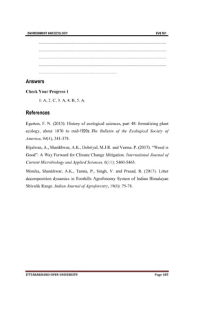 ENVIRONMENT AND ECOLOGY EVS 501
UTTARAKHAND OPEN UNIVERSITY Page 185
………………………………………………………………………………………………
………………………………………………………………………………………………
………………………………………………………………………………………………
………………………………………………………………………………………………
…………………………………………………………
Answers
Check Your Progress 1
1. A, 2. C, 3. A, 4. B, 5. A.
References
Egerton, F. N. (2013). History of ecological sciences, part 48: formalizing plant
ecology, about 1870 to mid‐1920s. The Bulletin of the Ecological Society of
America, 94(4), 341-378.
Bijalwan, A., Shankhwar, A.K., Dobriyal, M.J.R. and Verma. P. (2017). “Wood is
Good”: A Way Forward for Climate Change Mitigation. International Journal of
Current Microbiology and Applied Sciences, 6(11): 5460-5465.
Monika, Shankhwar, A.K., Tamta, P., Singh, V. and Prasad, R. (2017). Litter
decomposition dynamics in Foothills Agroforestry System of Indian Himalayan
Shivalik Range. Indian Journal of Agroforestry, 19(1): 75-78.
 
