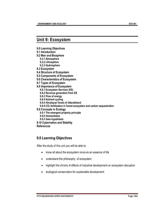 ENVIRONMENT AND ECOLOGY EVS 501
UTTARAKHAND OPEN UNIVERSITY Page 186
Unit 9: Ecosystem
9.0 Learning Objectives
9.1 Introduction
9.2 Man and Biosphere
9.2.1 Atmosphere
9.2.2 Lithosphere
9.2.3 Hydrosphere
9.3 Ecosystem
9.4 Structure of Ecosystem
9.5 Components of Ecosystem
9.6 Characteristics of Ecosystem
9.7 Types of Ecosystem
9.8 Importance of Ecosystem
9.8.1 Ecosystem Services (ES)
9.8.2 Revenue generation from ES
9.8.3 Flow of energy
9.8.4 Nutrient cycling
9.8.5 Himalayan forest of Uttarakhand
9.8.6 CO2 fertilization in forest ecosystem and carbon sequestration
9.9 Concepts in Ecology
9.9.1 The emergent property principle
9.9.2 Homeostasis
9.9.3 Gaia hypothesis
9.10 Cybernetics and Stability
References
9.0 Learning Objectives
After the study of this unit you will be able to:
 know all about the ecosystem vis-à-vis an essence of life
 understand the philosophy of ecosystem
 highlight the chronic ill effects of industrial development on ecosystem disruption
 ecological conservation for sustainable development
 