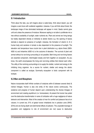 ENVIRONMENT AND ECOLOGY EVS 501
UTTARAKHAND OPEN UNIVERSITY Page 187
9.1 Introduction
Think about the lake, you will imagine about a water-body, think about desert, you will
imagine a sand dune with scattered vegetation. Likewise, if you will think about forest, the
landscape image of tree dominated landscape will appear in mind. Seeds cannot grow
until and unless the presence of moisture. Moreover sapling is not able to proliferate into a
tree without availability of sunlight, water nutrients etc. Plant and animal are living beings
but totally dependent directly or indirectly to abiotic factors e.g. the opening of leaves
stomata is depend on presence of sunlight. Likewise, the formation of vitamin A, D in
human body and carotene in tomato is also dependent to the presence of sunlight. The
elevation and temperature have crucial role in plant distribution e.g. alpine forest (3600-
4000 m) and timberline (4000 m) is the outcome of elevation. The survival of plant and
animal without its non-living surrounding is not possible. Both living and non-living factors
are essential component, intermingled closely and form together an ecosystem. As you
know, the earth encompasses the living and non-living entities that interact each other.
The utility of the nonliving surroundings is to supply the shelter, nutrient and energy to the
inhibiting living organism. As a source for nutrient, shelter and energy the abiotic
component is called as ecotype. Summarily ecosystem is biotic component with its
ecotype.
9.2 Man and Biosphere
Nature incorporates itself infinite numbers of creatures within & between several direct &
indirect linkages. Human is also one entity of the nature evolve continuously. The
existence and progress of human depend upon understanding the diverse linkages of
environment and creating equilibrium (i.e. homeostasis). At present the human has pulled
over the destructive transformation in name of civilization with a huge negligence of nature
behavior and intervention. Most of the creation of man for comfort and pleasure has sit on
volcano. In current era, 91% of global human inhabitants live in pollution zone (WHO,
2018) and are facing death and detrimental effects of pollution. The unparallel leverage of
population and negligence to role of environment are root cause to destructive
 