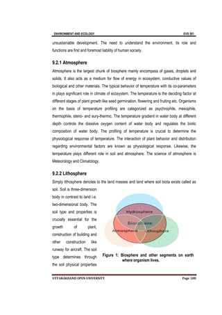 ENVIRONMENT AND
UTTARAKHAND OPEN UNIVERSITY
unsustainable development. The need to understand the environment, its role and
functions are first and foremost liability
9.2.1 Atmosphere
Atmosphere is the largest chunk of biosphere mainly encompass of gases, droplets and
solids. It also acts as a medium for flow of energy in ecosystem, conductive values of
biological and other materials. The typical behav
in plays significant role in climate of ecosystem. The temperature is the deciding factor at
different stages of plant growth like seed germination, flowering and fruiting etc.
on the basis of temperature
thermophile, steno
depth controls the dissolve oxygen content of water body and regulates the biotic
composition of water body. Th
physiological response of temperature. The interaction of plant behavior and distribution
regarding environmental factors are known as physiological response. Likewise, the
temperature plays different
Meteorology and Climatology.
9.2.2 Lithosphere
Simply lithosphere denotes to the land masses and land where soil biota exists called as
soil. Soil is three
body in contrast to land i.e.
two-dimensional body. The
soil type and properties is
crucially essential for the
growth of plant,
construction of building and
other construction like
runway for aircraft. The soil
type determines through
the soil physical properties
AND ECOLOGY
UTTARAKHAND OPEN UNIVERSITY
unsustainable development. The need to understand the environment, its role and
functions are first and foremost liability of human society.
Atmosphere
Atmosphere is the largest chunk of biosphere mainly encompass of gases, droplets and
solids. It also acts as a medium for flow of energy in ecosystem, conductive values of
and other materials. The typical behavior of temperature with its co
in plays significant role in climate of ecosystem. The temperature is the deciding factor at
different stages of plant growth like seed germination, flowering and fruiting etc.
on the basis of temperature profiling are categorized as psychrophile, mesophile,
thermophile, steno- and eury-thermic. The temperature gradient in water body at different
depth controls the dissolve oxygen content of water body and regulates the biotic
composition of water body. The profiling of temperature is crucial to determine the
physiological response of temperature. The interaction of plant behavior and distribution
regarding environmental factors are known as physiological response. Likewise, the
temperature plays different role in soil and atmosphere. The science of atmosphere is
Meteorology and Climatology.
Lithosphere
Simply lithosphere denotes to the land masses and land where soil biota exists called as
soil. Soil is three-dimension
body in contrast to land i.e.
dimensional body. The
soil type and properties is
crucially essential for the
growth of plant,
tion of building and
other construction like
runway for aircraft. The soil
type determines through
the soil physical properties
Figure 1: Biosphere and other segments on earth
where organism lives.
EVS 501
Page 188
unsustainable development. The need to understand the environment, its role and
Atmosphere is the largest chunk of biosphere mainly encompass of gases, droplets and
solids. It also acts as a medium for flow of energy in ecosystem, conductive values of
ior of temperature with its co-parameters
in plays significant role in climate of ecosystem. The temperature is the deciding factor at
different stages of plant growth like seed germination, flowering and fruiting etc. Organisms
profiling are categorized as psychrophile, mesophile,
The temperature gradient in water body at different
depth controls the dissolve oxygen content of water body and regulates the biotic
e profiling of temperature is crucial to determine the
physiological response of temperature. The interaction of plant behavior and distribution
regarding environmental factors are known as physiological response. Likewise, the
role in soil and atmosphere. The science of atmosphere is
Simply lithosphere denotes to the land masses and land where soil biota exists called as
: Biosphere and other segments on earth
where organism lives.
 