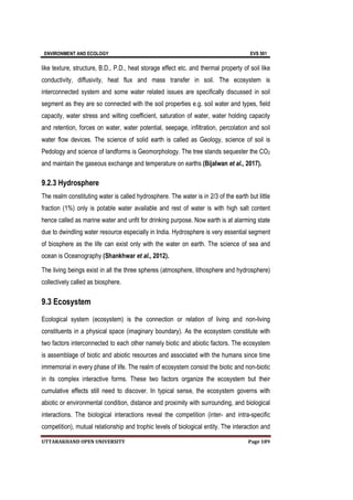 ENVIRONMENT AND ECOLOGY EVS 501
UTTARAKHAND OPEN UNIVERSITY Page 189
like texture, structure, B.D., P.D., heat storage effect etc. and thermal property of soil like
conductivity, diffusivity, heat flux and mass transfer in soil. The ecosystem is
interconnected system and some water related issues are specifically discussed in soil
segment as they are so connected with the soil properties e.g. soil water and types, field
capacity, water stress and wilting coefficient, saturation of water, water holding capacity
and retention, forces on water, water potential, seepage, infiltration, percolation and soil
water flow devices. The science of solid earth is called as Geology, science of soil is
Pedology and science of landforms is Geomorphology. The tree stands sequester the CO2
and maintain the gaseous exchange and temperature on earths (Bijalwan et al., 2017).
9.2.3 Hydrosphere
The realm constituting water is called hydrosphere. The water is in 2/3 of the earth but little
fraction (1%) only is potable water available and rest of water is with high salt content
hence called as marine water and unfit for drinking purpose. Now earth is at alarming state
due to dwindling water resource especially in India. Hydrosphere is very essential segment
of biosphere as the life can exist only with the water on earth. The science of sea and
ocean is Oceanography (Shankhwar et al., 2012).
The living beings exist in all the three spheres (atmosphere, lithosphere and hydrosphere)
collectively called as biosphere.
9.3 Ecosystem
Ecological system (ecosystem) is the connection or relation of living and non-living
constituents in a physical space (imaginary boundary). As the ecosystem constitute with
two factors interconnected to each other namely biotic and abiotic factors. The ecosystem
is assemblage of biotic and abiotic resources and associated with the humans since time
immemorial in every phase of life. The realm of ecosystem consist the biotic and non-biotic
in its complex interactive forms. These two factors organize the ecosystem but their
cumulative effects still need to discover. In typical sense, the ecosystem governs with
abiotic or environmental condition, distance and proximity with surrounding, and biological
interactions. The biological interactions reveal the competition (inter- and intra-specific
competition), mutual relationship and trophic levels of biological entity. The interaction and
 