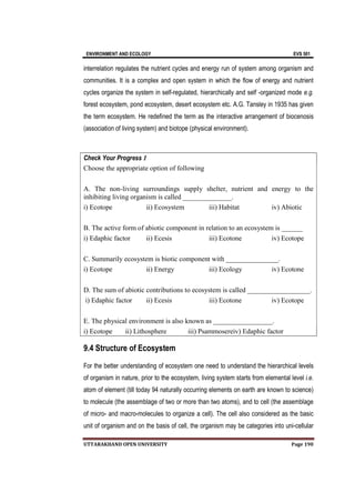 ENVIRONMENT AND ECOLOGY EVS 501
UTTARAKHAND OPEN UNIVERSITY Page 190
interrelation regulates the nutrient cycles and energy run of system among organism and
communities. It is a complex and open system in which the flow of energy and nutrient
cycles organize the system in self-regulated, hierarchically and self -organized mode e.g.
forest ecosystem, pond ecosystem, desert ecosystem etc. A.G. Tansley in 1935 has given
the term ecosystem. He redefined the term as the interactive arrangement of biocenosis
(association of living system) and biotope (physical environment).
Check Your Progress 1
Choose the appropriate option of following
A. The non-living surroundings supply shelter, nutrient and energy to the
inhibiting living organism is called ______________.
i) Ecotope ii) Ecosystem iii) Habitat iv) Abiotic
B. The active form of abiotic component in relation to an ecosystem is ______
i) Edaphic factor ii) Ecesis iii) Ecotone iv) Ecotope
C. Summarily ecosystem is biotic component with _______________.
i) Ecotope ii) Energy iii) Ecology iv) Ecotone
D. The sum of abiotic contributions to ecosystem is called __________________.
i) Edaphic factor ii) Ecesis iii) Ecotone iv) Ecotope
E. The physical environment is also known as _________________.
i) Ecotope ii) Lithosphere iii) Psammosereiv) Edaphic factor
9.4 Structure of Ecosystem
For the better understanding of ecosystem one need to understand the hierarchical levels
of organism in nature, prior to the ecosystem, living system starts from elemental level i.e.
atom of element (till today 94 naturally occurring elements on earth are known to science)
to molecule (the assemblage of two or more than two atoms), and to cell (the assemblage
of micro- and macro-molecules to organize a cell). The cell also considered as the basic
unit of organism and on the basis of cell, the organism may be categories into uni-cellular
 