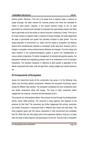 ENVIRONMENT AND ECOLOGY EVS 501
UTTARAKHAND OPEN UNIVERSITY Page 193
positive growth. Moreover, if the rain is for longer time to stagnant water or absence of
proper drainage, the water reduces the nutrients present over there and ultimately ill-
impact to plant growth. Likewise, in this second scenario impact of rain on seed
germination by introducing the rainwater to ecosystem the seed already present over there
start to germinate out by the activity of various enzymes in presence of water. If the rain is
for longer duration to stagnant water or absence of proper drainage, the water degenerate
the seed or germinated root system and ultimately ill-impact to plant growth. Thus the
single parameter of environment (i.e. water) has the impact to ecosystem and likewise
several other simultaneously impacted on ecosystem at the same time. However, prior to
change in ecosystem various interconnected attributes are changed. Thus the energy and
mass transfers in the soil-plant-atmosphere system is govern and interdependent to
various abiotic components. For better management of soil-plant-atmosphere systems, the
biophysical methods and engineering process need to be understood in term of soil-plant
interactions. The soil-plant interaction in reference to plant growth is dependent to the
abiotic components like water, heat and gas flows, energy budgets and nutrient dynamics
etc.
9.5 Components of Ecosystem
Across the hierarchical levels all the components may group in to the following living
(biotic) and non-living (abiotic) components. However the ecosystem functioning require
energy for different vital activities. The ecosystem constitutes two main constituents biotic
and abiotic components along with energy. The living or biotic component further
categorized in to producer, consumer and decomposers (Fig 4).
The producer are chlorophyllous plants, they produce the food through the photosynthesis
activity, hence called producer. The consumer is living organism who depends on the
producer for their food. The consumers are further categorized into primary, secondary
and tertiary consumers in hierarchical level in different food chains and food webs. The
living organism grows with the various interactions in their environment and completes
their life. When they die, they attract some micro-organisms (bacteria, fungi etc.) to break
down the body of dead organism and decompose it to the soil. Thus the lives in ecosystem
 