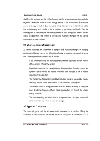 ENVIRONMENT AND ECOLOGY EVS 501
UTTARAKHAND OPEN UNIVERSITY Page 194
start from the producer and the food and energy transfer to consumer and after death the
organism decompose to the soil and energy release to the environment. The ultimate
source of energy on earth is Sun; producers during the process of photosynthesis utilize
this radiant energy and transfer to the ecosystem as per hierarchical levels. Thus the
whole system is interconnected and interdependent for food, energy and water & nutrient
cycling in ecosystem. The system is complex and invariably changes with the varying
components of the ecosystem.
9.6 Characteristics of Ecosystem
As earlier discussed, the ecosystem is complex and invariably changes in changing
environmental factors. Hence, it is difficult to define the ecosystem characteristic in single
line. The ecosystem characteristics are as follows:
 It is a structurally (living and nonliving) and functionally organized (actively transfer
of food, energy in hierarchy) system
 Ecological system is the interrelated and interdependent dynamic system, the
dynamic activity results the natural resources and includes all of its natural
resources in to ecosystem
 The vital activity of ecosystem fueled by the radiant energy of sun and the transfer
of energy in to the trophic levels results to the productivity of ecosystem
 The ultimate source of energy on earth is sun, and the flow of energy in ecosystem
is uni-directional, however, different types of ecosystem run through the existing
energy movement
 The interconnectivity and interactions of ecosystem made it an open system with
continuous input and output of mass and energy
9.7 Types of Ecosystem
The realm altogether with its all resources is considered as ecosystem. Mainly the
ecosystem is categorized into natural and man-made ecosystem. In current era, none of
 