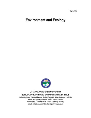 Environment and Ecology
UTTARAKHAND OPEN UNIVERSITY
SCHOOL OF EARTH AND ENVIRONMENTAL SCIENCE
University Road, Teenpani Bypass, Behind Transport Nagar, Haldwani
Phone No. : (05946)
Toll Free No. : 1800 180 4025,
e-mail: info@uou.ac.in,
vironment and Ecology
UTTARAKHAND OPEN UNIVERSITY
SCHOOL OF EARTH AND ENVIRONMENTAL SCIENCE
University Road, Teenpani Bypass, Behind Transport Nagar, Haldwani - 263 139
Phone No. : (05946) - 286002, 286022, 286001, 286000
Toll Free No. : 1800 180 4025, Fax No. : (05946) - 264232,
mail: info@uou.ac.in, Website: http://www.uou.ac.in
EVS 501
SCHOOL OF EARTH AND ENVIRONMENTAL SCIENCE
263 139
 