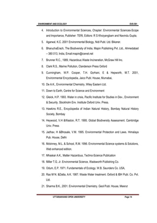 ENVIRONMENT AND ECOLOGY EVS 501
UTTARAKHAND OPEN UNIVERSITY Page 14
4. Introduction to Environmental Sciences, Chapter: Environmental Sciences-Scope
and Importance, Publisher: TERI, Editors: R S Khoiyangbam and Navindu Gupta.
5. Agarwal, K.C. 2001 Environmental Biology, Nidi Publ. Ltd. Bikaner.
6. BharuchaErach, The Biodiversity of India, Mapin Publishing Pvt. Ltd., Ahmedabad
– 380 013, India, Email:mapin@icenet.net
7. Brunner R.C., 1989, Hazardous Waste Incineration, McGraw Hill Inc.
8. Clark R.S., Marine Pollution, Clanderson Press Oxford
9. Cunningham, W.P. Cooper, T.H. Gorhani, E & Hepworth, M.T. 2001,
Environmental Encyclopedia, Jaico Publ. House, Mumabai,
10. De A.K., Environmental Chemistry, Wiley Eastern Ltd.
11. Down to Earth, Centre for Science and Environment
12. Gleick, H.P. 1993. Water in crisis, Pacific Institute for Studies in Dev., Environment
& Security. Stockholm Env. Institute Oxford Univ. Press.
13. Hawkins R.E., Encyclopedia of Indian Natural History, Bombay Natural History
Society, Bombay
14. Heywood, V.H &Waston, R.T. 1995. Global Biodiversity Assessment. Cambridge
Univ. Press
15. Jadhav, H &Bhosale, V.M. 1995. Environmental Protection and Laws. Himalaya
Pub. House, Delhi
16. Mckinney, M.L. & School, R.M. 1996. Environmental Science systems & Solutions,
Web enhanced edition.
17. Mhaskar A.K., Matter Hazardous, Techno-Science Publication
18. Miller T.G. Jr. Environmental Science, Wadsworth Publishing Co.
19. Odum, E.P. 1971. Fundamentals of Ecology. W.B. Saunders Co. USA,
20. Rao M N. &Datta, A.K. 1987. Waste Water treatment. Oxford & IBH Publ. Co. Pvt.
Ltd.
21. Sharma B.K., 2001. Environmental Chemistry. Geol Publ. House, Meerut
 